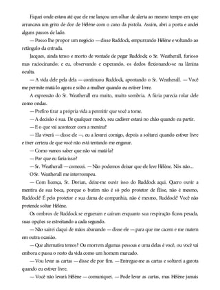 Fiquei onde estava até que ele me lançou um olhar de alerta ao mesmo tempo em que
arrancava um grito de dor de Hélène com o cano da pistola. Assim, abri a porta e andei
alguns passos de lado.
—Posso lhe propor um negócio —disse Ruddock, empurrando Hélène e voltando ao
retângulo da entrada.
Jacques, ainda tenso e morto de vontade de pegar Ruddock; o Sr. Weatherall, furioso
mas raciocinando; e eu, observando e esperando, os dedos flexionando-se na lâmina
oculta.
—A vida dele pela dela —continuou Ruddock, apontando o Sr. Weatherall. —Você
me permite matá-lo agora e solto a mulher quando eu estiver livre.
A expressão do Sr. Weatherall era muito, muito sombria. A fúria parecia rolar dele
como ondas.
—Prefiro tirar a própria vida a permitir que você a tome.
—A decisão é sua. De qualquer modo, seu cadáver estará no chão quando eu partir.
—E o que vai acontecer com a menina?
—Ela viverá —disse ele —, eu a levarei comigo, depois a soltarei quando estiver livre
e tiver certeza de que você não está tentando me enganar.
—Como vamos saber que não vai matá-la?
—Por que eu faria isso?
—Sr. Weatherall —comecei. —Não podemos deixar que ele leve Hélène. Nós não...
OSr. Weatherall me interrompeu.
— Com licença, Sr. Dorian, deixe-me ouvir isso do Ruddock aqui. Quero ouvir a
mentira de sua boca, porque o butim não é só pelo protetor de Élise, não é mesmo,
Ruddock? É pelo protetor e sua dama de companhia, não é mesmo, Ruddock? Você não
pretende soltar Hélène.
Os ombros de Ruddock se ergueram e caíram enquanto sua respiração ficava pesada,
suas opções se estreitando a cada segundo.
—Não sairei daqui de mãos abanando —disse ele —para que me cacem e me matem
em outra ocasião.
—Que alternativa temos? Ou morrem algumas pessoas e uma delas é você, ou você vai
embora e passa o resto da vida como um homem marcado.
—Vou levar as cartas —disse ele por fim. —Entregue-me as cartas e soltarei a garota
quando eu estiver livre.
—Você não levará Hélène —comuniquei. —Pode levar as cartas, mas Hélène jamais
 