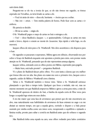 sairá deste chalé.
Pergunto-me se ele viu a ironia de que, se ele não tivesse me seguido, se tivesse
esperado em Versalhes, eu teria levado as cartas a ele.
—Você irá atrás de mim —disse ele, hesitante. —Assim que eu a soltar.
— Não irei — avisei. — Tem minha palavra de honra. Pode ficar com as cartas e ir
embora.
Ele parecia se decidir.
—Dê-me as cartas —exigiu ele.
OSr. Weatherall pegou o maço de cartas no baú e entregou a ele.
—Você — disse Ruddock a Jacques —, o apaixonadinho. Coloque as cartas em meu
cavalo e leve-o, depois o enxote ao monte do Assassino. Seja rápido e volte logo, ou ela
morrerá.
Jacques olhou de mim para o Sr. Weatherall. Nós dois assentimos e ele disparou para
o luar.
Os segundos se passaram e esperamos, Hélène agora em silêncio, observando-nos por
sobre o braço de Ruddock enquanto este apontava a pistola para mim, sem prestar muita
atenção no Sr. Weatherall, pensando que ele não representava ameaça alguma.
Jacques voltou, entrando com os olhos postos em Hélène, esperando para pegá-la.
—Muito bem, está tudo pronto? —perguntou Ruddock.
Vi o plano de Ruddock faiscar pelos olhos. Vi-o com tanta a clareza que era melhor
que tivesse dito em voz alta. Seu plano era matar-me com o primeiro tiro, Jacques com o
segundo, cuidar de Hélène e Weatherall com a lâmina.
Talvez o Sr. Weatherall também o tivesse visto. Talvez o Sr. Weatherall estivesse
planejando o que faria o tempo todo. Qualquer que fosse a verdade, não sei, mas no
mesmo momento em que Ruddockempurrou Hélène e girou a arma para mim, a mão do
Sr. Weatherall apareceu de dentro do baú, a bainha da espada curta de Élise voou para
longe e a espada logo estava em seus dedos.
E era tão maior que uma faca de arremesso que pensei que ele não encontraria seu
alvo, mas naturalmente suas habilidades de arremesso de facas estavam no auge e eu me
abaixei ao mesmo tempo, em que a espada girou, ouvindo o disparo e a bala passar
zunindo por minha orelha como um único som, recuperando o equilíbrio e ejetando a
lâmina oculta, pronto para saltar e cravá-la em Ruddock antes que ele soltasse o segundo
tiro.
Mas Ruddock tinha uma espada na cara, seus olhos rodando para lados contrários
 
