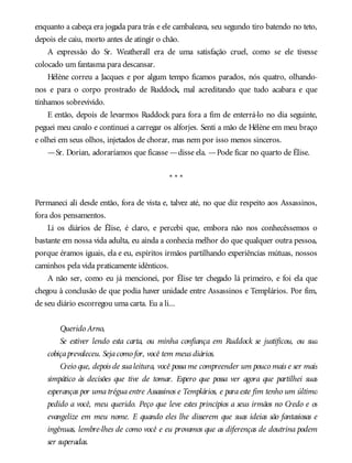enquanto a cabeça era jogada para trás e ele cambaleava, seu segundo tiro batendo no teto,
depois ele caiu, morto antes de atingir o chão.
A expressão do Sr. Weatherall era de uma satisfação cruel, como se ele tivesse
colocado um fantasma para descansar.
Hélène correu a Jacques e por algum tempo ficamos parados, nós quatro, olhando-
nos e para o corpo prostrado de Ruddock, mal acreditando que tudo acabara e que
tínhamos sobrevivido.
E então, depois de levarmos Ruddock para fora a fim de enterrá-lo no dia seguinte,
peguei meu cavalo e continuei a carregar os alforjes. Senti a mão de Hélène em meu braço
e olhei em seus olhos, injetados de chorar, mas nem por isso menos sinceros.
—Sr. Dorian, adoraríamos que ficasse —disse ela. —Pode ficar no quarto de Élise.
* * *
Permaneci ali desde então, fora de vista e, talvez até, no que diz respeito aos Assassinos,
fora dos pensamentos.
Li os diários de Élise, é claro, e percebi que, embora não nos conhecêssemos o
bastante em nossa vida adulta, eu ainda a conhecia melhor do que qualquer outra pessoa,
porque éramos iguais, ela e eu, espíritos irmãos partilhando experiências mútuas, nossos
caminhos pela vida praticamente idênticos.
A não ser, como eu já mencionei, por Élise ter chegado lá primeiro, e foi ela que
chegou à conclusão de que podia haver unidade entre Assassinos e Templários. Por fim,
de seu diário escorregou uma carta. Eu a li...
Querido Arno,
Se estiver lendo esta carta, ou minha confiança em Ruddock se justificou, ou sua
cobiçaprevaleceu. Sejacomo for, você tem meus diários.
Creio que, depois de sualeitura, você possame compreender um pouco mais e ser mais
simpático às decisões que tive de tomar. Espero que possa ver agora que partilhei suas
esperanças por uma trégua entre Assassinos e Templários, e para este fim tenho um último
pedido a você, meu querido. Peço que leve estes princípios a seus irmãos no Credo e os
evangelize em meu nome. E quando eles lhe disserem que suas ideias são fantasiosas e
ingênuas, lembre-lhes de como você e eu provamos que as diferenças de doutrina podem
ser superadas.
 