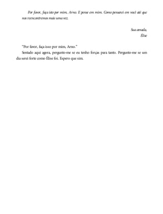Por favor, faça isto por mim, Arno. E pense em mim. Como pensarei em você até que
nos reencontremos mais umavez.
Suaamada,
Élise
“Por favor, faça isso por mim, Arno.”
Sentado aqui agora, pergunto-me se eu tenho forças para tanto. Pergunto-me se um
dia serei forte como Élise foi. Espero que sim.
 