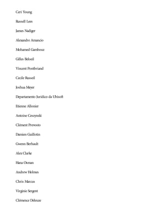 Ceri Young
Russell Lees
James Nadiger
Alexandre Amancio
Mohamed Gambouz
Gilles Beloeil
Vincent Pontbriand
Cecile Russeil
Joshua Meyer
Departamento Jurídico da Ubisoft
Etienne Allonier
Antoine Ceszynski
Clément Prevosto
Damien Guillotin
Gwenn Berhault
Alex Clarke
Hana Osman
Andrew Holmes
Chris Marcus
Virginie Sergent
Clémence Deleuze
 