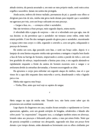 atitude sinistra, ele parecia assustado e, em meio ao meu próprio medo, senti outra coisa:
orgulho e assombro. Jamais me sentira tão protegida.
Ainda assim, embora ele tivesse vacilado, permaneceu de pé, e, quando seus olhos se
dirigiram para trás de nós, minha mãe girou tarde demais para impedir que o acendedor
me agarrasse por trás, com um braço sufocante em meu pescoço.
—Largue a faca, ou... —começou a dizer o acendedor.
Mas não terminou a frase porque, meio segundo depois, estava morto.
A velocidade dela o pegou de surpresa —não só a velocidade com que agiu, mas de
sua decisão; se ela permitisse que o acendedor me tomasse como refém, então tudo
estaria perdido. E isto lhe deu vantagem quando ela girou para o acendedor, encontrando
o espaço entre meu corpo e o dele, erguendo o cotovelo e, com um grito, esfaqueando o
pescoço do homem.
Ele emitiu um som, algo parecido com boac, e senti seu braço ceder, depois vi o
lampejo de uma lâmina enquanto minha mãe aproveitava a vantagem e impelia bem fundo
a faca de bota na barriga do homem, empurrando-o contra a parede da viela e, com um
leve grunhido de esforço, impulsionando a lâmina para cima, e em seguida afastando-se
rapidamente enquanto a frente da camisa do homem escurecia com o sangue e se
avolumava devido às entranhas derramadas, o homem escorregando ao chão.
Ela aprumou o corpo para enfrentar um segundo ataque do médico, mas só o que
vimos foi a capa dele enquanto dava meia-volta e corria, abandonando a viela e fugindo
para a rua.
Minha mãe segurou meu braço.
—Venha, Élise, antes que você suje os sapatos de sangue.
v
Havia sangue na capa de minha mãe. Tirando isso, não havia como saber que ela
presenciara um combate recentemente.
Logo depois de chegarmos em casa, recados foram enviados e rapidamente os Corvos
apareceram, agitados, com um grande estrépito de bengalas, esbaforidos e falando alto
sobre punir “os responsáveis”. Enquanto isso, a criadagem também estava em alvoroço,
levando mãos aos pescoços e fofocando pelos cantos, e meu pai estava lívido. Notei que
ele parecia compelido a continuar nos abraçando, segurando nós duas um pouco forte
demais e por tempo demais, então afastando-se brevemente com os olhos cintilantes por
 