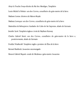 Aloys la Touche: braço-direito do Rei dos Mendigos, Templário
Louis-Michel le Peletier: um dos Corvos, conselheiro do grão-mestre de la Serre
Madame Levene: diretora da Maison-Royale
Madame Levesque: um dos Corvos, conselheira do grão-mestre de la Serre
Maximilien de Robespierre: fundador do Culto do Ser Supremo, aliado de Germain
Jennifer Scott: Templária inglesa e irmã de Haytham Kenway
Charles Gabriel Sivert: um dos Corvos, conselheiro do grão-mestre de la Serre e,
posteriormente, aliado de Germain
Freddie Weatherall: Templário inglês e protetor de Élise de la Serre
Bernard Ruddock: Assassino excomungado
Honoré Gabriel Riqueti: conde de Mirabeau e grão-mestre Assassino
 