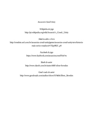 Assassin’sCreedUnity
Wikipédiado jogo
http://pt.wikipedia.org/wiki/Assassin’s_Creed:_Unity
Matériasobre o livro
http://omelete.uol.com.br/assassins-creed-unity/games/assassins-creed-unity-tera-historia-
mais-serie-e-madura/#.VEpj9SLF_p8
Facebook do jogo
https://www.facebook.com/assassinscreed?fref=ts
Skoobdo autor
http://www.skoob.com.br/autor/6587-oliver-bowden
Good reads do autor
http://www.goodreads.com/author/show/3174636.Oliver_Bowden
 
