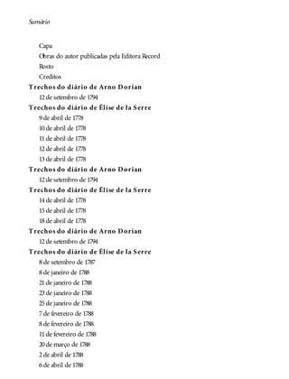 Sumário
Capa
Obras do autor publicadas pela Editora Record
Rosto
Creditos
Trechos do diário de Arno Dorian
12de setembro de 1794
Trechos do diário de Élise de la Serre
9de abril de 1778
10de abril de 1778
11de abril de 1778
12de abril de 1778
13de abril de 1778
Trechos do diário de Arno Dorian
12de setembro de 1794
Trechos do diário de Élise de la Serre
14de abril de 1778
15de abril de 1778
18de abril de 1778
Trechos do diário de Arno Dorian
12de setembro de 1794
Trechos do diário de Élise de la Serre
8de setembro de 1787
8de janeiro de 1788
21de janeiro de 1788
23de janeiro de 1788
25de janeiro de 1788
7de fevereiro de 1788
8de fevereiro de 1788
11de fevereiro de 1788
20de março de 1788
2de abril de 1788
6de abril de 1788
 