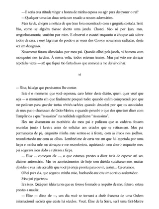 —E seria esta atitude vingar a honra de minha esposa ou agir para destronar o rei?
—Qualquer uma das duas seria um recado a nossos adversários.
Mais tarde, chegou a notícia de que Jean fora encontrado com a garganta cortada. Senti
frio, como se alguém tivesse aberto uma janela. Chorei. Não só por Jean, mas,
vergonhosamente, também por mim. E observei e escutei enquanto o choque caía sobre
todos da casa, e ouvi lágrimas do porão e as vozes dos Corvos novamente exaltadas, desta
vez em desagravo.
Novamente foram silenciados por meu pai. Quando olhei pela janela, vi homens com
mosquetes nos jardins. À nossa volta, todos estavam tensos. Meu pai veio me abraçar
repetidas vezes —até que fiquei tão farta disso que comecei a me desvencilhar.
vi
—Élise, há algo que precisamos lhe contar.
Este é o momento que você esperava, caro leitor deste diário, quem quer você que
seja —o momento em que finalmente pesquei tudo: quando enfim compreendi por que
me pediram para guardar tantas vérités cachées; quando descobri por que os associados
de meu pai o chamavam de Grão-Mestre; e quando percebi o que eles queriam dizer com
Templários e que “assassino” na realidade significava “Assassino”.
Eles me chamaram ao escritório do meu pai e pediram que as cadeiras fossem
reunidas junto à lareira antes de solicitar aos criados que se retirassem. Meu pai
permaneceu de pé, enquanto minha mãe sentou-se à frente, com as mãos nos joelhos,
reconfortando-me com os olhos. Lembrei-me de certa vez em que fui espetada por uma
farpa e minha mãe me abraçou e me reconfortou, aquietando meu choro enquanto meu
pai segurava meu dedo e retirava a farpa.
— Élise — começou ele —, o que estamos prestes a dizer teria de esperar até seu
décimo aniversário. Mas os acontecimentos de hoje sem dúvida suscitaram-nos muitas
dúvidas e sua mãe acredita que você já esteja pronta para ouvir, assim... Cá estamos.
Olhei para ela, que segurou minha mão, banhando-me em um sorriso acalentador.
Meu pai pigarreou.
Era isso. Qualquer ideia turva que eu tivesse formado a respeito de meu futuro, estava
prestes a mudar.
— Élise — disse ele —, um dia você se tornará a chefe francesa de uma Ordem
internacional secreta que existe há séculos. Você, Élise de la Serre, será uma Grã-Mestre
 