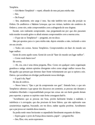 Templária.
—Grã-Mestre Templária? —repeti, olhando de meu pai para minha mãe.
—Sim.
—Da França?
— Sim, atualmente, este cargo é meu. Sua mãe também tem uma alta posição na
Ordem. Os cavalheiros e Madame Levesque, que nos visitam, também são cavaleiros da
Ordem e, como nós, estão comprometidos com a salvaguarda de seus dogmas.
Escutei, sem realmente compreender, mas perguntando-me por que eles passavam
toda reunião trocando gritos se afinal estavam comprometidos com a mesma coisa.
—Oque são os Templários? —perguntei, em vez disso.
Meu pai apontou para si e para minha mãe, depois estendeu a mão, incluindo a mim
em seu círculo.
— Todos nós somos. Somos Templários. Comprometidos em fazer do mundo um
lugar melhor.
Gostei de como aquilo soava. Gostei do som de “fazer do mundo um lugar melhor”.
—Como vocês fazem isso?
Ele sorriu.
— Ah, ora, esta é uma ótima pergunta, Élise. Como em qualquer outra organização
grandiosa e antiga, existem opiniões divergentes sobre como atingir melhor nossos fins.
Há aqueles que pensam que devemos fazer frente violentamente aos que se opõem a nós.
Outros, que acreditam em divulgar pacificamente nossa ideologia.
—E qual é ela, Papa?
Ele deu de ombros.
— Nosso lema é, “Que o pai da compreensão nos guie”. Entenda bem, o que nós
Templários sabemos é que apesar dos discursos em contrário, as pessoas não desejam a
verdadeira liberdade e responsabilidade porque tais coisas são um fardo grande demais
para suportar, e apenas os espíritos mais fortes conseguem fazê-lo.
“Acreditamos que as pessoas são boas, porém facilmente levadas à maldade, à
indolência e à corrupção; que elas precisam de bons líderes, que não explorarão suas
características negativas, buscando, em vez disso, exaltar aquelas positivas. Acreditamos
que a paz possa ser mantida dessa maneira.
Eu podia sentir meus horizontes se expandindo literalmente enquanto ele falava.
—Espera guiar o povo da França dessa maneira, papai? —perguntei-lhe.
—Sim, Élise, sim, assim esperamos.
 