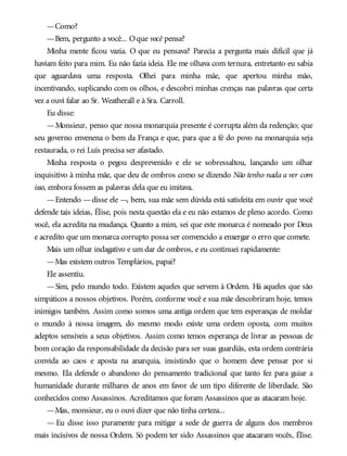 —Como?
—Bem, pergunto a você... Oque você pensa?
Minha mente ficou vazia. O que eu pensava? Parecia a pergunta mais difícil que já
haviam feito para mim. Eu não fazia ideia. Ele me olhava com ternura, entretanto eu sabia
que aguardava uma resposta. Olhei para minha mãe, que apertou minha mão,
incentivando, suplicando com os olhos, e descobri minhas crenças nas palavras que certa
vez a ouvi falar ao Sr. Weatherall e à Sra. Carroll.
Eu disse:
—Monsieur, penso que nossa monarquia presente é corrupta além da redenção; que
seu governo envenena o bem da França e que, para que a fé do povo na monarquia seja
restaurada, o rei Luís precisa ser afastado.
Minha resposta o pegou desprevenido e ele se sobressaltou, lançando um olhar
inquisitivo à minha mãe, que deu de ombros como se dizendo Não tenho nada a ver com
isso, embora fossem as palavras dela que eu imitava.
—Entendo —disse ele —, bem, sua mãe sem dúvida está satisfeita em ouvir que você
defende tais ideias, Élise, pois nesta questão ela e eu não estamos de pleno acordo. Como
você, ela acredita na mudança. Quanto a mim, sei que este monarca é nomeado por Deus
e acredito que um monarca corrupto possa ser convencido a enxergar o erro que comete.
Mais um olhar indagativo e um dar de ombros, e eu continuei rapidamente:
—Mas existem outros Templários, papai?
Ele assentiu.
—Sim, pelo mundo todo. Existem aqueles que servem à Ordem. Há aqueles que são
simpáticos a nossos objetivos. Porém, conforme você e sua mãe descobriram hoje, temos
inimigos também. Assim como somos uma antiga ordem que tem esperanças de moldar
o mundo à nossa imagem, do mesmo modo existe uma ordem oposta, com muitos
adeptos sensíveis a seus objetivos. Assim como temos esperança de livrar as pessoas de
bom coração da responsabilidade da decisão para ser suas guardiãs, esta ordem contrária
convida ao caos e aposta na anarquia, insistindo que o homem deve pensar por si
mesmo. Ela defende o abandono do pensamento tradicional que tanto fez para guiar a
humanidade durante milhares de anos em favor de um tipo diferente de liberdade. São
conhecidos como Assassinos. Acreditamos que foram Assassinos que as atacaram hoje.
—Mas, monsieur, eu o ouvi dizer que não tinha certeza...
— Eu disse isso puramente para mitigar a sede de guerra de alguns dos membros
mais incisivos de nossa Ordem. Só podem ter sido Assassinos que atacaram vocês, Élise.
 