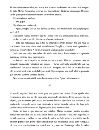 Só eles seriam tão ousados para matar Jean e enviar um homem para assassinar a esposa
do Grão-Mestre. Sem dúvida esperam nos desestabilizar. Desta vez fracassaram. Devemos
cuidar para que fracassem novamente, caso voltem a tentar.
Concordei com a cabeça.
—Sim, papai.
Ele olhou para minha mãe.
—Agora, imagino que os atos defensivos de sua mãe tenham sido uma surpresa para
você, não?
Não foram. Aquele encontro “secreto” com o lobo fora um indicativo para tudo isso.
—Sim, monsieur —falei, fitando os olhos de minha mãe.
— Estas são habilidades que todos os Templários devem possuir. Um dia, você irá
nos liderar. Mas antes disso, será iniciada como Templária, e antes ainda aprenderá o
método de nossa Ordem. A partir de amanhã, você aprenderá a combater.
Mais uma vez, mirei nos olhos de minha mãe. Eu já havia começado a aprender
técnicas de combate havia mais um ano.
— Percebo que isso pode ser muito para se absorver, Élise — continuou meu pai
enquanto minha mãe ruborizava um pouco. — Talvez você tenha considerado sua vida
semelhante à das outras meninas de sua idade. Só espero que o fato de ser tão diferente
não se revele motivo de ansiedade para você. Espero apenas que você adote o potencial
que tem para cumprir com seu destino.
Sempre me considerei diferente das outras meninas. Agora eu tinha certeza.
vii
Na manhã seguinte, Ruth me vestiu para um passeio no jardim. Estava agitada, dava
resmungos e dizia que eu não devia estar assumindo tais riscos depois do ocorrido na
véspera, que escapamos por pouco do homem horrível que tinha nos atacado; e que
minha mãe e eu poderíamos estar prostradas e mortas naquela viela se não fosse pelo
cavalheiro misterioso que estava de passagem e tinha visto o assalto.
Então foi isso o que disseram aos criados. Muitas mentiras, muitos segredos.
Emocionava-me saber que eu era a única dentre duas pessoas — ora, três, suponho, se
considerássemos o médico — que sabia de toda a verdade sobre o acontecido no dia
anterior, parte de um grupo seleto que sabia ter sido minha mãe a lidar com o ataque, e
não um homem misterioso — e uma dentre os poucos escolhidos que sabia de toda a
 