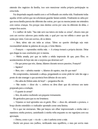 extensão dos negócios da família, isso sem mencionar minha própria participação na
coisa toda.
Fui despertada naquela manhã com o sol brilhando em minha vida. Finalmente todas
aquelas vérités cachées que me solicitaram guardar faziam sentido. Finalmente eu sabia por
que nossa família parecia tão diferente das outras, por que eu mesma jamais me entendera
com outras crianças. Era porque meu destino corria por uma via diferente da delas, e
sempre fora assim.
E o melhor de tudo: “Sua mãe será sua tutora em todas as coisas”, dissera meu pai
com um sorriso caloroso para minha mãe, o qual por sua vez refletia o amor que ele
sentia por mim. Com um sorriso, ele se deteve.
— Bem, talvez não em todas as coisas. Talvez no quesito ideologia seja mais
recomendável atentar às palavras de seu pai, o Grão-Mestre.
— François — repreendeu minha mãe. — A criança tomará a própria decisão. Deixe
que chegue às suas conclusões por si mesma.
— Minha amada, por que eu tenho a nítida impressão de que, para Élise, os
acontecimentos de hoje não são a surpresa que deveriam ser?
—Do que pensa que nós, damas, falamos durante nossos passeios, François?
—Sapatos?
—Bem, sim —admitiu mamãe —, falamos de sapatos, mas do que mais?
Ele compreendeu, meneando a cabeça, perguntando-se como pôde ter sido tão cego a
ponto de não enxergar o que acontecia bem debaixo de seu nariz.
—Ela sabia da Ordem antes de hoje? —perguntou-lhe ele.
— Não muito — disse ela —, embora eu deva dizer que ela estivesse um tanto
preparada para a revelação.
—E quanto às armas?
—Sim, ela andou recebendo um pequeno treinamento.
Ele gesticulou para que eu me levantasse.
—Vejamos se você aprendeu seu en garde, Élise — disse ele, adotando a postura, o
braço direito estendido e o indicador apontado como uma lâmina.
Fiz o que me ensinaram. Meu pai lançou um olhar impressionado a minha mãe e
examinou minha postura, caminhando à minha volta enquanto eu me regozijava com sua
aprovação.
—Destra, como o pai —riu ele —, não é canhota como a mãe.
Oscilei um pouco nos joelhos, verificando meu equilíbrio, e meu pai sorriu mais
 