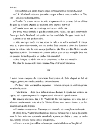 uma vez.
—Devo detectar aqui a mão de certo inglês no treinamento de nossa filha, Julie?
—O Sr. Weatherall esteve me ajudando a ocupar as horas extracurriculares de Élise,
sim. —concordou ela alegremente.
—Percebo. Eu pensava mesmo ter visto um pouco mais da presença dele no château
do que o de costume. Diga-me, ele ainda tem certo interesse por você?
—François, assim você me constrange —censurou minha mãe.
(Na época, eu não entendia o que eles queriam dizer, é claro. Mas agora compreendo.
Assim que vi o Sr. Weatherall outra noite, um homem abalado. Ah, agora eu entendo.)
A expressão de meu pai ficou séria.
— Julie, sabe que confio em você acima de tudo, e se andou ensinando à criança,
então eu a apoio nisto também, e se isto ajudou Élise a manter a cabeça fria durante o
ataque de ontem, então foi mais do que justificado. Mas Élise será Grã-Mestre um dia.
Seguirá meus passos. Em questões de combate e tática, pode ser sua protegida, Julie, mas
em questões de ideologia, deve ser minha. Está entendido?
—Sim, François. —Minha mãe sorriu com doçura. —Sim, está entendido.
Um olhar foi trocado entre mim e mamãe. Uma vérité cachée silenciosa.
viii
E assim, tendo escapado da preocupação desnecessária de Ruth, cheguei ao hall de
recepção, pronta para minha caminhada com minha mãe.
—Por favor, Julie, leve Scratch e os guardas —ordenou meu pai em um tom que não
permitia discussões.
— Naturalmente — disse ela, e indicou um dos homens à espreita nas sombras do
saguão, toda nossa casa parecendo um pouco mais abarrotada repentinamente.
Ele avançou um passo. Era o Sr. Weatherall. Por um segundo, ele e meu pai se
olharam cautelosamente, antes de o Sr. Weatherall fazer uma mesura intensa e os dois
trocarem um aperto de mãos.
—François e eu contamos a Élise o que está reservado a ela —explicou minha mãe.
Os olhos do Sr. Weatherall deslizaram do rosto de meu pai para o meu e ele assentiu
antes de fazer mais uma reverência, estendendo a palma para beijar o dorso de minha
mão, fazendo com que eu me sentisse uma princesa.
—E como se sente, jovem Élise, sabendo que um dia irá liderar os Templários?
 