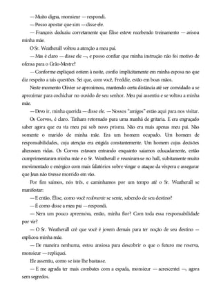 —Muito digna, monsieur —respondi.
—Posso apostar que sim —disse ele.
— François deduziu corretamente que Élise esteve recebendo treinamento — avisou
minha mãe.
OSr. Weatherall voltou a atenção a meu pai.
—Mas é claro —disse ele —, e posso confiar que minha instrução não foi motivo de
ofensa para o Grão-Mestre?
—Conforme expliquei ontem à noite, confio implicitamente em minha esposa no que
diz respeito a tais questões. Sei que, com você, Freddie, estão em boas mãos.
Neste momento Olivier se aproximou, mantendo certa distância até ser convidado a se
aproximar para cochichar no ouvido de seu senhor. Meu pai assentiu e se voltou a minha
mãe.
—Devo ir, minha querida —disse ele. —Nossos “amigos” estão aqui para nos visitar.
Os Corvos, é claro. Tinham retornado para uma manhã de gritaria. E era engraçado
saber agora que eu via meu pai sob novo prisma. Não era mais apenas meu pai. Não
somente o marido de minha mãe. Era um homem ocupado. Um homem de
responsabilidades, cuja atenção era exigida constantemente. Um homem cujas decisões
alteravam vidas. Os Corvos estavam entrando enquanto saíamos educadamente, então
cumprimentaram minha mãe e o Sr. Weatherall e reuniram-se no hall, subitamente muito
movimentado e enérgico com mais falatórios sobre vingar o ataque da véspera e assegurar
que Jean não tivesse morrido em vão.
Por fim saímos, nós três, e caminhamos por um tempo até o Sr. Weatherall se
manifestar:
—E então, Élise, como você realmente se sente, sabendo de seu destino?
—É como disse a meu pai —respondi.
— Nem um pouco apreensiva, então, minha flor? Com toda essa responsabilidade
por vir?
— O Sr. Weatherall crê que você é jovem demais para ter noção de seu destino —
explicou minha mãe.
— De maneira nenhuma, estou ansiosa para descobrir o que o futuro me reserva,
monsieur —repliquei.
Ele assentiu, como se isto lhe bastasse.
— E me agrada ter mais combates com a espada, monsieur — acrescentei —, agora
sem segredos.
 
