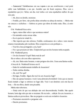— Exatamente! Trabalharemos em sua resposta e em seu envolvimento e você pode
exibir suas habilidades a seu pai. Acredito que ele ficará surpreso, Élise, com a
espadachim que já é. Talvez, um dia, você venha a ser uma espadachim melhor do que
seus pais.
—Ah, disso eu duvido, monsieur.
—Freddie, por favor, não ponha ideias estranhas na cabeça da menina. —Minha mãe
me cutucou e cochichou: — Embora eu pense que talvez ele tenha razão, Élise, cá entre
nós.
OSr. Weatherall ficou sério.
—Agora, vamos falar sobre o que aconteceu ontem?
—Um atentado contra nossas vidas.
—Eu só queria ter estado lá...
— Não importa que não estivesse, Freddie, continuamos sãs e salvas e nem mesmo
estamos traumatizadas pelo incidente. Élise comportou-se com perfeição e...
—Você foi a leoa protegendo a cria, ham?
—Fiz o que precisava ser feito. É deplorável que um dos homens tenha escapado.
OSr. Weatherall parou.
—Um dos homens? Oquê? Havia mais de um?
Ela se voltou a ele com olhos expressivos.
—Ah, sim. Havia outro homem, o mais perigoso dos dois. Usava uma lâmina oculta.
A boca do Sr. Weatherall formou um O.
—Então foi verdadeiramente trabalho de Assassinos?
—Tenho minhas dúvidas.
—Ah, sim? Por quê?
—Ele fugiu, Freddie. Algum dia você viu um Assassino fugir?
—Eles são apenas humanos e você é uma adversária formidável. Creio que eu mesmo
ficaria tentado a fugir se estivesse no lugar dele. Você é um demônio com esta faca de
bota. —Ele me olhou, dando uma piscadela.
Minha mãe ruborizou.
— Esteja certo de que sua adulação não será desconsiderada, Freddie. Mas aquele
homem, havia algo nele que não se encaixava. Ele era todo... exibição. Era um Assassino, a
lâmina oculta era prova disso. Mas me pergunto se seria um verdadeiro Assassino.
—Precisamos encontrá-lo e perguntar a ele.
—Decerto precisamos.
 