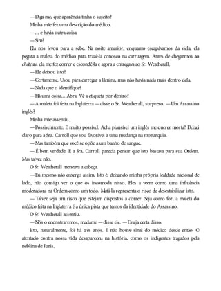—Diga-me, que aparência tinha o sujeito?
Minha mãe fez uma descrição do médico.
—... e havia outra coisa.
—Sim?
Ela nos levou para a sebe. Na noite anterior, enquanto escapávamos da viela, ela
pegara a maleta do médico para trazê-la conosco na carruagem. Antes de chegarmos ao
château, ela me fez correr e escondê-la e agora a entregava ao Sr. Weatherall.
—Ele deixou isto?
—Certamente. Usou para carregar a lâmina, mas não havia nada mais dentro dela.
—Nada que o identifique?
—Há uma coisa... Abra. Vê a etiqueta por dentro?
—A maleta foi feita na Inglaterra —disse o Sr. Weatherall, surpreso. —Um Assassino
inglês?
Minha mãe assentiu.
—Possivelmente. É muito possível. Acha plausível um inglês me querer morta? Deixei
claro para a Sra. Carroll que sou favorável a uma mudança na monarquia.
—Mas também que você se opõe a um banho de sangue.
— É bem verdade. E a Sra. Carroll parecia pensar que isto bastava para sua Ordem.
Mas talvez não.
OSr. Weatherall meneava a cabeça.
—Eu mesmo não enxergo assim. Isto é, deixando minha própria lealdade nacional de
lado, não consigo ver o que os incomoda nisso. Eles a veem como uma influência
moderadora na Ordem como um todo. Matá-la representa o risco de desestabilizar isto.
— Talvez seja um risco que estejam dispostos a correr. Seja como for, a maleta do
médico feita na Inglaterra é a única pista que temos da identidade do Assassino.
OSr. Weatherall assentiu.
—Nós o encontraremos, madame —disse ele. —Esteja certa disso.
Isto, naturalmente, foi há três anos. E não houve sinal do médico desde então. O
atentado contra nossa vida desapareceu na história, como os indigentes tragados pela
neblina de Paris.
 