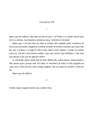 13de abril de 1778
i
Quero que ela melhore. Que haja um dia em que o sol brilhe e as criadas entrem para
abrir as cortinas, encontrando-a sentada na cama, “sentindo-se renovada”.
Quero que o sol que entra em meio às cortinas abra caminho pelos corredores de
nossa casa escurecida e afugente as sombras tomadas de tristeza à espreita, que toque meu
pai, que o restaure e o traga de volta a mim. Quero ouvir canções e risadas na cozinha
outra vez. Um fim a esta tristeza contida, e que meu sorriso seja verdadeiro, e não mais
que mascare a dor que me agita por dentro.
E, sobretudo, quero minha mãe de volta. Minha mãe, minha mestra, minha mentora.
Não apenas quero, preciso dela. Em todos os momentos de todos os dias pergunto-me
como seria a vida sem ela e nem consigo imaginar, não sou capaz de conceber a vida sem
ela.
Quero que ela melhore.
ii
E então, depois naquele mesmo ano, conheci Arno.
 