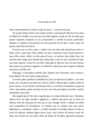 12de setembro de 1794
Nosso relacionamento foi criado no fogo da morte —a morte de meu pai.
Por quanto tempo tivemos uma relação normal e convencional? Meia hora? Eu estava
no Palácio de Versalhes com meu pai, que tinha negócios a tratar ali. Ele me pediu para
esperar enquanto comparecia ao seu compromisso e, sentado de pernas penduradas,
olhando os membros bem-nascidos da corte passando de um lado a outro, quem me
aparece senão Élise de la Serre?
O sorriso que eu viria a amar, o cabelo ruivo até então nada especial para mim e a
beleza sobre a qual meus olhos adultos um dia se deixariam morar foram invisíveis a
meus olhos jovens. Afinal, eu tinha apenas 8 anos e os meninos dessa idade, bem, eles
não têm muito tempo para meninas dessa faixa etária, a não ser que a menina de 8 anos
seja muito especial. E assim foi com Élise. Havia algo de diferente nela. Era uma menina.
Mas mesmo nos primeiros segundos ao conhecê-la, entendi que não era igual a nenhuma
outra que eu já tinha visto.
Pique-pega. A brincadeira preferida dela. Quantas vezes brincamos como crianças e
como adultos? De certo modo, jamais paramos.
Corremos pelas superfícies espelhadas dos pisos de mármore do palácio —por entre
pernas, por corredores, passando por colunas e pilares. Mesmo agora o palácio ainda me
parece imenso, os pés direitos incrivelmente altos, os corredores estendendo-se quase até
onde a vista alcança, janelas enormes em arco com vista para degraus de pedra e jardins
estendendo-se para além.
Mas naquela época? Para mim, naquela época, era impossivelmente vasto. Entretanto,
embora fosse um lugar estranho e gigantesco, e embora cada passo que eu desse me
afastasse mais das instruções de meu pai, eu não consegui resistir à sedução da minha
nova companheira de brincadeiras. As meninas que eu conhecia não eram assim.
Mantinham os calcanhares unidos e os lábios franzidos de desdém diante de todas as
coisas de meninos; andavam alguns passos atrás, como versões de bonecas russas das
mães; não corriam aos risos pelos salões do Palácio de Versalhes, ignorando quaisquer
 