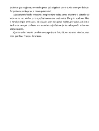 protestos que surgissem, correndo apenas pela alegria de correr e pelo amor por brincar.
Pergunto-me, será que eu já estava apaixonado?
E justamente quando começava a me preocupar sobre jamais encontrar o caminho de
volta a meu pai, minhas preocupações tornaram-se irrelevantes. Um grito se elevou. Ouvi
o barulho de pés apressados. Vi soldados com mosquetes e então, por acaso, dei com o
local onde meu pai conheceu seu assassino e ajoelhei-me junto a ele quando soltou seu
último suspiro.
Quando enfim levantei os olhos do corpo inerte dele, foi para ver meu salvador, meu
novo guardião: François de la Serre.
 