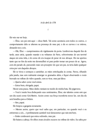14de abril de 1778
i
Ele veio me ver hoje.
—Élise, seu pai está aqui —disse Ruth. Tal como acontecia com todos os outros, o
comportamento dela se alterava na presença de meu pai, e ela se curvou e se retirou,
deixando-nos a sós.
— Olá, Élise — cumprimentou ele rigidamente da porta. Lembrei-me daquele fim de
tarde, anos atrás, quando mamãe e eu voltamos de Paris, sobreviventes de um terrível
ataque em uma viela, e de como ele era incapaz de parar de nos abraçar. Ele me apertou
tanto que no fim da noite me desvencilhei só para poder tomar um pouco de ar. Agora,
com ele parado ali, parecendo mais um preceptor do que um pai, eu teria dado qualquer
coisa por um daqueles abraços.
Ele se virou e começou a caminhar, as mãos entrelaçadas às costas. Parou, olhando
pela janela, mas sem realmente enxergar os gramados além, e fiquei observando o rosto
borrado no reflexo do vidro quando, sem se virar, meu pai falou:
—Queria saber como você estava.
—Estou bem, obrigada, papai.
Houve uma pausa. Meus dedos mexiam no tecido de minha bata. Ele pigarreou.
—Você é muito boa disfarçando seus sentimentos, Élise; são talentos como este que
um dia usará como Grã-Mestre. Assim como sua força reconforta nosso lar, um dia ela
será benéfica para a Ordem.
—Sim, papai.
Ele limpou a garganta novamente.
— Mesmo assim, quero que você saiba que, em particular, ou quando você e eu
estivermos a sós... é perfeitamente aceitável você demonstrar que não está bem.
—Então confessarei que estou sofrendo, meu pai.
Ele baixou a cabeça. Os olhos eram círculos escuros no reflexo do vidro. Eu sabia por
 