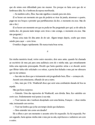 que ele estava com dificuldade para me encarar. Era porque eu fazia com que ele se
lembrasse dela. Eu o lembrava da esposa moribunda.
—Eu também sofro, Élise. Sua mãe significa o mundo para nós dois.
(E se houve um momento em que ele poderia se virar da janela, atravessar o quarto,
pegar-me nos braços e permitir que partilhássemos da dor, o momento era esse. Mas ele
não o fez.)
(E se houve um momento em que eu podia ter lhe perguntado por quê, se ele sabia da
minha dor, ele passava tanto tempo com Arno e não comigo, o momento era esse. Mas
não perguntei.)
Pouca coisa mais foi dita antes de ele sair. Algum tempo depois, soube que estava
saindo para caçar —com Arno.
Omédico chegou rapidamente. Ele nunca trazia boas novas.
ii
Em minha memória visual, revivo outro encontro, dois anos antes, quando fui chamada
ao escritório de meu pai para uma audiência com ele e minha mãe, que estranhamente
tinha uma expressão preocupada. Percebi que havia questões sérias a se discutir assim
que Olivier tinha sido solicitado a se retirar, a porta fora fechada e meu pai me oferecera
que eu me sentasse.
—Sua mãe me disse que o treinamento está progredindo bem, Élise —começou ele.
Assenti com entusiasmo, olhando de um a outro.
—Sim, meu pai. O Sr. Weatherall disse que serei uma combatente danada de boa na
espada.
Meu pai ficou surpreso.
— Entendo. Uma das expressões de Weatherall, sem dúvida. Bem, fico satisfeito em
ouvir isso. Evidentemente você puxou à sua mãe.
—Você mesmo não é nenhum desajeitado com uma lâmina, François —disse minha
mãe, insinuando um sorriso.
—Você me lembra que já faz um tempo desde que duelamos.
—Devo entender isto como um desafio?
Ele a olhou e por um momento o assunto sério foi esquecido. Eu fui esquecida. Por
um segundo, havia apenas minha mãe e meu pai na sala, espirituosos e sedutores um com
o outro.
 