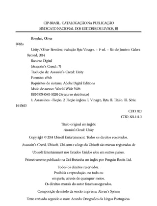 CIP-BRASIL. CATALOGAÇÃONA PUBLICAÇÃO
SINDICATONACIONAL DOS EDITORES DE LIVROS, RJ
Bowden, Oliver
B782u
Unity / Oliver Bowden; tradução Ryta Vinagre. – 1º ed. – Rio de Janeiro: Galera
Record, 2014.
Recurso Digital
(Assassin’s Creed ; 7)
Tradução de: Assassin’s Creed: Unity
Formato: ePub
Requisitos do sistema: Adobe Digital Editions
Modo de acesso: World Wide Web
ISBN978-85-01-10281-2(recurso eletrônico)
1. Assassinos -Ficção. 2. Ficção inglesa. I. Vinagre, Ryta. II. Título. III. Série.
14-15613
CDD: 823
CDU: 821.111-3
Título original em inglês:
Assassin’s Creed: Unity
Copyright © 2014Ubisoft Entertainment. Todos os direitos reservados.
Assassin’s Creed, Ubisoft, Ubi.com e a logo da Ubisoft são marcas registradas de
Ubisoft Entertainment nos Estados Unidos e/ou em outros países.
Primeiramente publicado na Grã-Bretanha em inglês por Penguin Books Ltd.
Todos os direitos reservados.
Proibida a reprodução, no todo ou
em parte, através de quaisquer meios.
Os direitos morais do autor foram assegurados.
Composição de miolo da versão impressa: Abreu’s System
Texto revisado segundo o novo Acordo Ortográfico da Língua Portuguesa.
 