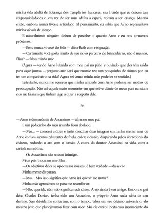 minha vida adulta de liderança dos Templários franceses; era à tarde que eu deixava tais
responsabilidades e, em vez de ser uma adulta à espera, voltava a ser criança. Mesmo
então, embora nunca tivesse articulado tal pensamento, eu sabia que Arno representava
minha válvula de escape.
E naturalmente ninguém deixou de perceber o quanto Arno e eu nos tornamos
próximos.
—Bem, nunca vi você tão feliz —disse Ruth com resignação.
—Certamente você gosta muito de seu novo parceiro de brincadeiras, não é mesmo,
Élise? —falou minha mãe.
(Agora — vendo Arno lutando com meu pai no pátio e ouvindo que eles têm saído
para caçar juntos —pergunto-me: será que mamãe teve um pouquinho de ciúmes por eu
ter um companheiro na vida? Agora sei como minha mãe pode ter se sentido.)
Entretanto, nunca me ocorreu que minha amizade com Arno pudesse ser motivo de
preocupação. Não até aquele exato momento em que estive diante de meus pais na sala e
eles me falaram que tinham algo a dizer a respeito dele.
iv
—Arno é descendente de Assassinos —afirmou meu pai.
E um pedacinho do meu mundo ficou abalado.
—Mas... —comecei a dizer e tentei conciliar duas imagens em minha mente: uma de
Arno com os sapatos reluzentes de fivela, colete e casaco, disparando pelos corredores do
château, rodando o aro com o bastão. A outra do doutor Assassino na viela, com a
cartola na neblina.
—Os Assassinos são nossos inimigos.
Meus pais trocaram um olhar.
—Os objetivos deles se opõem aos nossos, é bem verdade —disse ele.
Minha mente disparava.
—Mas... Mas isso significa que Arno irá querer me matar?
Minha mãe aproximou-se para me reconfortar.
—Não, querida, não, não significa nada disso. Arno ainda é seu amigo. Embora o pai
dele, Charles Dorian, tenha sido um Assassino, o próprio Arno nada sabia de seu
destino. Sem dúvida lhe contariam, com o tempo, talvez em seu décimo aniversário, do
mesmo jeito que planejávamos fazer com você. Mas ele entrou nesta casa inconsciente do
 