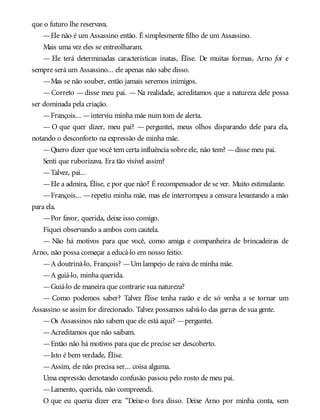 que o futuro lhe reservava.
—Ele não é um Assassino então. É simplesmente filho de um Assassino.
Mais uma vez eles se entreolharam.
— Ele terá determinadas características inatas, Élise. De muitas formas, Arno foi e
sempre será um Assassino... ele apenas não sabe disso.
—Mas se não souber, então jamais seremos inimigos.
—Correto —disse meu pai. — Na realidade, acreditamos que a natureza dele possa
ser dominada pela criação.
—François... —interviu minha mãe num tom de alerta.
— O que quer dizer, meu pai? — perguntei, meus olhos disparando dele para ela,
notando o desconforto na expressão de minha mãe.
—Quero dizer que você tem certa influência sobre ele, não tem? —disse meu pai.
Senti que ruborizava. Era tão visível assim?
—Talvez, pai...
—Ele a admira, Élise, e por que não? É recompensador de se ver. Muito estimulante.
—François... —repetiu minha mãe, mas ele interrompeu a censura levantando a mão
para ela.
—Por favor, querida, deixe isso comigo.
Fiquei observando a ambos com cautela.
— Não há motivos para que você, como amiga e companheira de brincadeiras de
Arno, não possa começar a educá-lo em nosso feitio.
—A doutriná-lo, François? —Um lampejo de raiva de minha mãe.
—A guiá-lo, minha querida.
—Guiá-lo de maneira que contrarie sua natureza?
— Como podemos saber? Talvez Élise tenha razão e ele só venha a se tornar um
Assassino se assim for direcionado. Talvez possamos salvá-lo das garras de sua gente.
—Os Assassinos não sabem que ele está aqui? —perguntei.
—Acreditamos que não saibam.
—Então não há motivos para que ele precise ser descoberto.
—Isto é bem verdade, Élise.
—Assim, ele não precisa ser... coisa alguma.
Uma expressão denotando confusão passou pelo rosto de meu pai.
—Lamento, querida, não compreendi.
O que eu queria dizer era: “Deixe-o fora disso. Deixe Arno por minha conta, sem
 