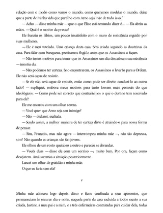 relação com o modo como vemos o mundo, como queremos modelar o mundo, deixe
que a parte de minha vida que partilho com Arno seja livre de tudo isso.”
—Acho —disse minha mãe —que o que Élise está tentando dizer é... —Ela abriu as
mãos. —Qual é o motivo da pressa?
Ele franziu os lábios, um pouco insatisfeito com o muro de resistência erguido por
suas mulheres.
— Ele é meu tutelado. Uma criança desta casa. Será criado segundo as doutrinas da
casa. Para falar com franqueza, precisamos fisgá-lo antes que os Assassinos o façam.
—Não temos motivos para temer que os Assassinos um dia descubram sua existência
—insistiu ela.
—Não podemos ter certeza. Se o encontrarem, os Assassinos o levarão para a Ordem.
Ele não será capaz de resistir.
—Se ele não será capaz de resistir, então como pode ser direito conduzi-lo ao outro
lado? — supliquei, embora meus motivos para tanto fossem mais pessoais do que
ideológicos. —Como pode ser correto que contrariemos o que o destino tem reservado
para ele?
Ele me encarou com um olhar severo.
—Você quer que Arno seja seu inimigo?
—Não —declarei, exaltada.
—Sendo assim, a melhor maneira de ter certeza disto é atraindo-o para nossa forma
de pensar.
— Sim, François, mas não agora — interrompeu minha mãe —, não tão depressa,
sim? Não quando as crianças são tão jovens.
Ele olhou de um rosto queixoso a outro e pareceu se abrandar.
— Vocês duas — disse ele com um sorriso —, muito bem. Por ora, façam como
desejarem. Analisaremos a situação posteriormente.
Lancei um olhar de gratidão a minha mãe.
Oque eu faria sem ela?
v
Minha mãe adoeceu logo depois disso e ficou confinada a seus aposentos, que
permaneciam às escuras dia e noite, naquela parte da casa excluída a todos exceto a sua
criada, Justine, a meu pai e a mim, e a três enfermeiras contratadas para cuidar dela, todas
 