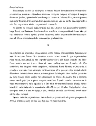 chamadas Marie.
Ela começava a deixar de existir para o restante da casa. Embora minha rotina matinal
permanecesse a mesma —ficando eu com meu preceptor e depois no bosque, à margem
de nossos jardins, aprendendo luta de espada com o Sr. Weatherall —, eu não passava
mais as tardes com Arno; em vez disso, passava junto ao leito de minha mãe, segurando a
mão dela enquanto as Maries ocupavam-se à nossa volta.
Vi quando ele começou a gravitar para meu pai. Observei meu pai encontrar conforto
longe do estresse da doença de minha mãe ao se colocar como guardião de Arno. Meu pai
e eu tentávamos superar a perda gradual de mamãe, ambos encontrando diferentes meios
para tal. Oriso em minha vida foi esmorecendo gradualmente.
vi
Eu costumava ter um sonho. Só não era um sonho porque estava acordada. Suponho que
você dirá ser uma fantasia. Nela, eu estava sentada em um trono. Sei que impressão isto
pode passar, mas, afinal, se não se puder admitir isto a um diário, quando será feito?
Estou sentada em um trono, diante de meus súditos que, no devaneio, não têm
identidade, mas imagino serem Templários. Reúnem-se diante de mim, a Grã-Mestre. E
percebe-se que não é um devaneio particularmente sério porque estou sentada diante
deles como uma menina de 10 anos, o trono grande demais para mim, minhas pernas no
ar, meus braços muito curtos para alcançarem os braços da cadeira. Sou a monarca
menos monárquica que se possa imaginar, mas é um devaneio e assim costumam ser às
vezes. O que importa neste aqui não é o fato de eu ter me transformado em rei, nem o
fato de ter adiantado minha ascendência a Grã-Mestre em décadas. O significativo nisso
tudo para mim, e a isto me apego, é que, sentados em cada lado do meu trono, estão
minha mãe e meu pai.
Quanto mais fraca e próxima da morte ela fica, e quanto mais ele gravita para perto de
Arno, a impressão deles ao meu lado fica cada vez mais indistinta.
 