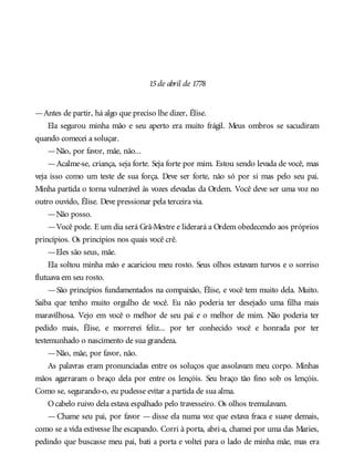 15de abril de 1778
—Antes de partir, há algo que preciso lhe dizer, Élise.
Ela segurou minha mão e seu aperto era muito frágil. Meus ombros se sacudiram
quando comecei a soluçar.
—Não, por favor, mãe, não...
—Acalme-se, criança, seja forte. Seja forte por mim. Estou sendo levada de você, mas
veja isso como um teste de sua força. Deve ser forte, não só por si mas pelo seu pai.
Minha partida o torna vulnerável às vozes elevadas da Ordem. Você deve ser uma voz no
outro ouvido, Élise. Deve pressionar pela terceira via.
—Não posso.
—Você pode. E um dia será Grã-Mestre e liderará a Ordem obedecendo aos próprios
princípios. Os princípios nos quais você crê.
—Eles são seus, mãe.
Ela soltou minha mão e acariciou meu rosto. Seus olhos estavam turvos e o sorriso
flutuava em seu rosto.
—São princípios fundamentados na compaixão, Élise, e você tem muito dela. Muito.
Saiba que tenho muito orgulho de você. Eu não poderia ter desejado uma filha mais
maravilhosa. Vejo em você o melhor de seu pai e o melhor de mim. Não poderia ter
pedido mais, Élise, e morrerei feliz... por ter conhecido você e honrada por ter
testemunhado o nascimento de sua grandeza.
—Não, mãe, por favor, não.
As palavras eram pronunciadas entre os soluços que assolavam meu corpo. Minhas
mãos agarraram o braço dela por entre os lençóis. Seu braço tão fino sob os lençóis.
Como se, segurando-o, eu pudesse evitar a partida de sua alma.
Ocabelo ruivo dela estava espalhado pelo travesseiro. Os olhos tremulavam.
— Chame seu pai, por favor — disse ela numa voz que estava fraca e suave demais,
como se a vida estivesse lhe escapando. Corri à porta, abri-a, chamei por uma das Maries,
pedindo que buscasse meu pai, bati a porta e voltei para o lado de minha mãe, mas era
 
