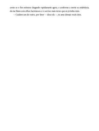 como se o fim estivesse chegando rapidamente agora, e conforme a morte se estabelecia,
ela me fitava com olhos lacrimosos e o sorriso mais terno que eu já tinha visto.
—Cuidem um do outro, por favor —disse ela —, eu amo demais vocês dois.
 