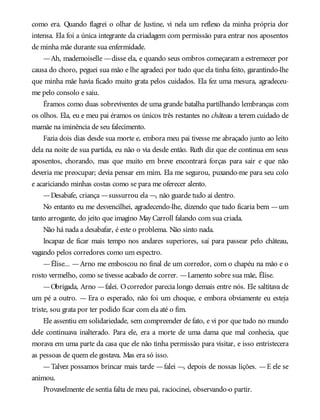 como era. Quando flagrei o olhar de Justine, vi nela um reflexo da minha própria dor
intensa. Ela foi a única integrante da criadagem com permissão para entrar nos aposentos
de minha mãe durante sua enfermidade.
—Ah, mademoiselle —disse ela, e quando seus ombros começaram a estremecer por
causa do choro, peguei sua mão e lhe agradeci por tudo que ela tinha feito, garantindo-lhe
que minha mãe havia ficado muito grata pelos cuidados. Ela fez uma mesura, agradeceu-
me pelo consolo e saiu.
Éramos como duas sobreviventes de uma grande batalha partilhando lembranças com
os olhos. Ela, eu e meu pai éramos os únicos três restantes no château a terem cuidado de
mamãe na iminência de seu falecimento.
Fazia dois dias desde sua morte e, embora meu pai tivesse me abraçado junto ao leito
dela na noite de sua partida, eu não o via desde então. Ruth diz que ele continua em seus
aposentos, chorando, mas que muito em breve encontrará forças para sair e que não
deveria me preocupar; devia pensar em mim. Ela me segurou, puxando-me para seu colo
e acariciando minhas costas como se para me oferecer alento.
—Desabafe, criança —sussurrou ela —, não guarde tudo aí dentro.
No entanto eu me desvencilhei, agradecendo-lhe, dizendo que tudo ficaria bem —um
tanto arrogante, do jeito que imagino May Carroll falando com sua criada.
Não há nada a desabafar, é este o problema. Não sinto nada.
Incapaz de ficar mais tempo nos andares superiores, saí para passear pelo château,
vagando pelos corredores como um espectro.
—Élise... —Arno me emboscou no final de um corredor, com o chapéu na mão e o
rosto vermelho, como se tivesse acabado de correr. —Lamento sobre sua mãe, Élise.
—Obrigada, Arno —falei. Ocorredor parecia longo demais entre nós. Ele saltitava de
um pé a outro. — Era o esperado, não foi um choque, e embora obviamente eu esteja
triste, sou grata por ter podido ficar com ela até o fim.
Ele assentiu em solidariedade, sem compreender de fato, e vi por que tudo no mundo
dele continuava inalterado. Para ele, era a morte de uma dama que mal conhecia, que
morava em uma parte da casa que ele não tinha permissão para visitar, e isso entristecera
as pessoas de quem ele gostava. Mas era só isso.
—Talvez possamos brincar mais tarde —falei —, depois de nossas lições. —E ele se
animou.
Provavelmente ele sentia falta de meu pai, raciocinei, observando-o partir.
 