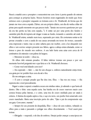 ii
Passei a manhã com o preceptor e reencontrei-me com Arno à porta quando ele entrava
para começar as próprias lições. Nossos horários eram organizados de modo que Arno
estivesse com o preceptor enquanto eu treinava com o Sr. Weatherall, de forma que ele
jamais me visse com a espada. (Talvez, em seu próprio diário, um dia ele venha a falar de
pistas para aquele momento em que pescou tudo. “Jamais me ocorreu questionar por que
ela era tão perita na luta com espada...”). E então saí por uma porta dos fundos e
caminhei pela fila de topiaria até chegar à mata ao fundo, tomando o caminho até onde o
Sr. Weatherall estava, sentado num toco, esperando por mim. Ele costumava sentar-se de
pernas cruzadas e com a cauda de sua casaca arrumada em torno do tronco, causando
uma impressão e tanto; mas se antes saltaria para me receber, com a luz dançando nos
olhos e um sorriso sempre presente nos lábios, agora a cabeça estava abaixada, como se
tivesse o peso do mundo nos ombros. A seu lado havia uma caixa com cerca de 45
centímetros de extensão e um palmo de largura.
—Monsieur já soube —disse eu.
Os olhos dele estavam pesados. O lábio inferior tremeu um pouco e por um
momento horrível perguntei-me o que faria se o Sr. Weatherall chorasse.
—Como você está lidando com isso?
— Era esperado — falei —, não foi um choque e, embora naturalmente esteja triste,
sou grata por ter podido ficar com ela até o fim.
Ele me entregou a caixa.
— É com o coração pesado que lhe dou isto, Élise. — Sua voz era rouca. — Ela
esperava dar a você pessoalmente.
Peguei a caixa e sopesei a madeira escura em minhas mãos, já sabendo o que havia ali
dentro. Dito e feito: uma espada curta. Sua bainha era de couro marrom macio com
costura branca pelas laterais, e o cinto, uma tira de couro moldada para ser atada à
cintura. A lâmina da espada captou a luz, o aço era novo, seu punho bem amarrado com
couro manchado. Havia uma inscrição perto do cabo. “Que o pai da compreensão seja
seu guia. Com amor, mamãe.”
—Sempre foi seu presente de despedida, Élise —disse ele sem rodeios, voltando os
olhos para a mata e passando o polegar nos olhos discretamente. — Você usará para
treinar.
—Obrigada —respondi, e ele deu de ombros. Desejei poder avançar a uma época em
 