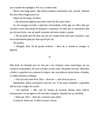 que a espada me empolgasse. Por ora, eu nada sentia.
Houve uma longa pausa. Não haveria nenhum treinamento hoje, percebi. Nenhum
dos dois tinha coragem para isso.
Depois de um tempo, ele falou:
—Ela mencionou alguma coisa sobre mim? No fim, quero dizer.
Eu mal consegui esconder a expressão sobressaltada, vendo algo nos olhos dele que
reconheci como uma mescla de desespero e esperança. Eu sabia que os sentimentos dele
por ela eram fortes, mas até aquele momento não havia notado o quanto.
—Ela me pediu para lhe dizer que em seu coração havia amor pelo monsieur e que
ela era eternamente grata por tudo que fez por ela.
Ele assentiu.
— Obrigada, Élise, foi de grande conforto — disse ele e, virando-se, enxugou as
lágrimas.
iii
Mais tarde, fui chamada para ver meu pai e nos sentamos numa chaise-longue em seu
escritório na penumbra, ele com os braços ao meu redor, abraçando-me forte. Havia feito
a barba e a aparência era a mesma de sempre, mas suas palavras saíram lentas e forçadas,
e o hálito cheirava a conhaque.
—Vejo que está sendo forte, Élise —disse-me —, mais forte do que eu.
Intimamente, ambos possuíamos uma dor oca. Vi-me quase invejando a capacidade
dele de tocar a origem de sua dor.
— Era esperado — falei, mas fui incapaz de terminar porque meus ombros
estremeceram e eu me agarrei a ele com mãos inseguras, deixando-me ser envolvida.
—Deixe sair, Élise —disse ele, e acariciou meu cabelo.
E assim fiz. Deixei sair. E enfim comecei a chorar.
 