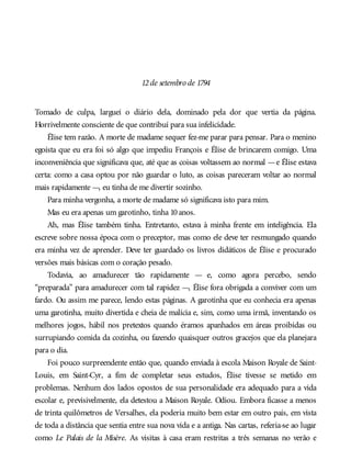 12de setembro de 1794
Tomado de culpa, larguei o diário dela, dominado pela dor que vertia da página.
Horrivelmente consciente de que contribuí para sua infelicidade.
Élise tem razão. A morte de madame sequer fez-me parar para pensar. Para o menino
egoísta que eu era foi só algo que impediu François e Élise de brincarem comigo. Uma
inconveniência que significava que, até que as coisas voltassem ao normal —e Élise estava
certa: como a casa optou por não guardar o luto, as coisas pareceram voltar ao normal
mais rapidamente —, eu tinha de me divertir sozinho.
Para minha vergonha, a morte de madame só significava isto para mim.
Mas eu era apenas um garotinho, tinha 10anos.
Ah, mas Élise também tinha. Entretanto, estava à minha frente em inteligência. Ela
escreve sobre nossa época com o preceptor, mas como ele deve ter resmungado quando
era minha vez de aprender. Deve ter guardado os livros didáticos de Élise e procurado
versões mais básicas com o coração pesado.
Todavia, ao amadurecer tão rapidamente — e, como agora percebo, sendo
“preparada” para amadurecer com tal rapidez —, Élise fora obrigada a conviver com um
fardo. Ou assim me parece, lendo estas páginas. A garotinha que eu conhecia era apenas
uma garotinha, muito divertida e cheia de malícia e, sim, como uma irmã, inventando os
melhores jogos, hábil nos pretextos quando éramos apanhados em áreas proibidas ou
surrupiando comida da cozinha, ou fazendo quaisquer outros gracejos que ela planejara
para o dia.
Foi pouco surpreendente então que, quando enviada à escola Maison Royale de Saint-
Louis, em Saint-Cyr, a fim de completar seus estudos, Élise tivesse se metido em
problemas. Nenhum dos lados opostos de sua personalidade era adequado para a vida
escolar e, previsivelmente, ela detestou a Maison Royale. Odiou. Embora ficasse a menos
de trinta quilômetros de Versalhes, ela poderia muito bem estar em outro país, em vista
de toda a distância que sentia entre sua nova vida e a antiga. Nas cartas, referia-se ao lugar
como Le Palais de la Misère. As visitas à casa eram restritas a três semanas no verão e
 