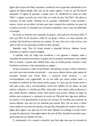 alguns dias na época do Natal, enquanto o restante do ano era passado submetendo-se aos
regimes da Maison Royale. Élise não era de aceitar regimes. A não ser que lhe fossem
adequados. O regime de aprender a espada com o Sr. Weatherall era muito do estilo
“Élise”; o regime na escola, por outro lado, era muito do tipo “não Élise”. Ela odiava as
restrições da vida escolar. Detestava ter de aprender “habilidades” como bordado e
música. Assim, em seu diário, há texto após texto a respeito das confusões nas quais ela
se metera na escola. As anotações em si tornam-se repetitivas. Anos e anos de infelicidade
e frustração.
Na escola, as meninas eram separadas em grupos, cada qual com uma aluna chefe. É
claro que Élise foi de encontro à chefe de seu grupo, Valerie, e as duas entraram em
combate. Elas literalmente entraram em combate. Às vezes, leio com a mão na boca, sem
saber se devo rir do atrevimento de Élise ou ficar chocado.
Repetidas vezes, Élise foi levada perante a detestada diretora, Madame Levene,
solicitada a se explicar e depois castigada.
E repetidas vezes ela reagia com insolência, e isso agravava a situação, então a
severidade das punições aumentava. E quanto mais as punições aumentavam, mais rebelde
Élise se revelava, e quanto mais rebelde ficava, mais era levada perante a diretora e mais
insolente se mostrava, e mais aumentavam os castigos...
Sei que costumava se meter em problemas, naturalmente, porque, embora tivéssemos
nos visto raras vezes durante este período —com meros olhares furtivos pelas janelas do
preceptor durante suas breves férias, o ocasional aceno pesaroso —, nos
correspondíamos com regularidade. Eu era um órfão que nunca recebia cartas e a
novidade de recebê-las de Élise jamais perdia a graça. E é claro que ela escrevia sobre o
ódio pela escola, mas a correspondência carecia dos detalhes de seu diário, do qual
pulsava o desprezo e o desdém que Élise sentia pelas outras alunas, pelas professoras e
pela odiada diretora, Madame Levene. Nem mesmo uma enorme exibição de fogos de
artifício para comemorar o centenário da escola em 1786 pôde fazer algo para melhorar
seu humor. O rei aparentemente se postara nos terraços de Versalhes para desfrutar da
imensa exibição, mas nem isso foi suficiente para animar Élise. Em vez disso, o diário
estava repleto de um senso de injustiça e de uma Élise divergindo do mundo à sua volta —
página após página e ano após ano do meu amor falhando em enxergar o círculo vicioso
no qual ela estava presa. Uma página depois da outra de Élise deixando de perceber que o
que ela fazia não era rebeldia. Era luto.
E, continuando a ler, comecei a descobrir que havia algo mais que ela escondia de
 
