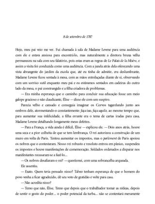 8de setembro de 1787
Hoje, meu pai veio me ver. Fui chamada à sala de Madame Levene para uma audiência
com ele e estava ansiosa para encontrá-lo, mas naturalmente a diretora bruxa velha
permaneceu na sala com seu falatório, pois estas eram as regras de Le Palais de laMisère, e
assim a visita foi conduzida como uma audiência. Com a janela atrás dela oferecendo uma
vista abrangente do jardim da escola que, até eu tinha de admitir, era deslumbrante,
Madame Levene ficou sentada à mesa, com as mãos entrelaçadas diante de si, observando
com um sorriso sutil enquanto meu pai e eu estávamos sentados em cadeiras do outro
lado da mesa, o pai constrangido e a filha criadora de problemas.
— Era minha esperança que o caminho para concluir sua educação fosse um meio
galope gracioso e não claudicante, Élise —disse ele com um suspiro.
Parecia velho e cansado e conseguia imaginar os Corvos tagarelando junto aos
ombros dele, atormentando-o constantemente: façaisso, façaaquilo, ao mesmo tempo que,
para aumentar sua infelicidade, a filha errante era o tema de cartas iradas para casa,
Madame Levene detalhando longamente meus defeitos.
—Para a França, a vida ainda é difícil, Élise —explicou ele. —Dois anos atrás, houve
uma seca e a pior colheita de que se tem lembrança. O rei autorizou a construção de um
muro em volta de Paris. Tentou aumentar os impostos, mas o parlement de Paris apoiou
os nobres que o contestaram. Nosso rei robusto e resoluto entrou em pânico, suspendeu
os impostos e houve manifestações de comemoração. Soldados ordenados a disparar nos
manifestantes recusaram-se a fazê-lo...
—Os nobres desafiaram o rei? —questionei, com uma sobrancelha arqueada.
Ele assentiu.
— Exato. Quem teria pensado nisso? Talvez tenham esperança de que o homem do
povo venha a ficar agradecido, dê seu voto de gratidão e volte para casa.
—Não acredita nisso?
—Temo que não, Élise. Temo que depois que o trabalhador tomar as rédeas, depois
de sentir o gosto do poder... o poder potencial da turba... não se contentará meramente
 