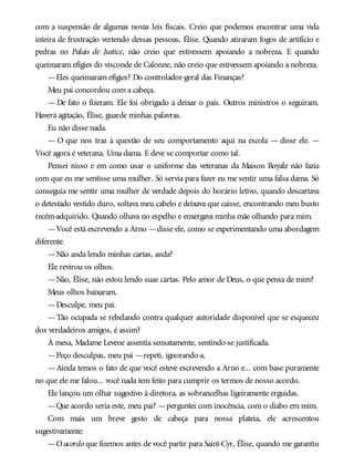 com a suspensão de algumas novas leis fiscais. Creio que podemos encontrar uma vida
inteira de frustração vertendo dessas pessoas, Élise. Quando atiraram fogos de artifício e
pedras no Palais de Justice, não creio que estivessem apoiando a nobreza. E quando
queimaram efígies do visconde de Calonne, não creio que estivessem apoiando a nobreza.
—Eles queimaram efígies? Do controlador-geral das Finanças?
Meu pai concordou com a cabeça.
— De fato o fizeram. Ele foi obrigado a deixar o país. Outros ministros o seguiram.
Haverá agitação, Élise, guarde minhas palavras.
Eu não disse nada.
— O que nos traz à questão de seu comportamento aqui na escola — disse ele. —
Você agora é veterana. Uma dama. E deve se comportar como tal.
Pensei nisso e em como usar o uniforme das veteranas da Maison Royale não fazia
com que eu me sentisse uma mulher. Só servia para fazer eu me sentir uma falsa dama. Só
conseguia me sentir uma mulher de verdade depois do horário letivo, quando descartava
o detestado vestido duro, soltava meu cabelo e deixava que caísse, encontrando meu busto
recém-adquirido. Quando olhava no espelho e enxergava minha mãe olhando para mim.
—Você está escrevendo a Arno —disse ele, como se experimentando uma abordagem
diferente.
—Não anda lendo minhas cartas, anda?
Ele revirou os olhos.
—Não, Élise, não estou lendo suas cartas. Pelo amor de Deus, o que pensa de mim?
Meus olhos baixaram.
—Desculpe, meu pai.
—Tão ocupada se rebelando contra qualquer autoridade disponível que se esqueceu
dos verdadeiros amigos, é assim?
À mesa, Madame Levene assentia sensatamente, sentindo-se justificada.
—Peço desculpas, meu pai —repeti, ignorando-a.
—Ainda temos o fato de que você esteve escrevendo a Arno e... com base puramente
no que ele me falou... você nada tem feito para cumprir os termos de nosso acordo.
Ele lançou um olhar sugestivo à diretora, as sobrancelhas ligeiramente erguidas.
—Que acordo seria este, meu pai? —perguntei com inocência, com o diabo em mim.
Com mais um breve gesto de cabeça para nossa plateia, ele acrescentou
sugestivamente:
—Oacordo que fizemos antes de você partir para Saint-Cyr, Élise, quando me garantiu
 