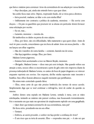 que faria o máximo para convencer Arno da conveniência de sua adoção por nossa família.
—Peço desculpas, pai, ainda não entendo bem o que quer dizer.
Seu cenho ficou mais sério. Depois, respirando fundo, ele se virou para a diretora:
—Seria possível, madame, eu falar a sós com minha filha?
— Infelizmente isto contraria a política da academia, monsieur. — Ela sorriu com
doçura. —Os pais ou guardiões que precisem ver as alunas em particular devem fornecer
uma solicitação por escrito.
—Eu sei, mas...
—Lamento, monsieur —insistiu ela.
Ele tamborilou os dedos na perna de seus calções.
—Élise, por favor, não crie dificuldades. Sabe exatamente o que quero dizer. Antes de
você vir para a escola, concordamos que era hora de adotar Arno em nossa família. —Ele
me lançou um olhar sugestivo.
—Mas ele é membro de outra família —contestei, fazendo-me de sonsa.
—Não faça joguinhos comigo, Élise, por favor.
Madame Levene pigarreou.
—Estamos bem acostumados a isso na Maison Royale, monsieur.
—Obrigado, Madame Levene —disse meu pai com irritação. Mas quando voltou sua
atenção a mim, nossos olhos se encontraram e parte do gelo entre nós evaporou diante da
presença indesejada de Madame Levene, os cantos da boca de papai chegaram a se retorcer
enquanto reprimia um sorriso. Em resposta, dei-lhe minha expressão mais inocente e
beatífica. Seus olhos ficaram afetuosos naquele momento que partilhamos.
Ele estava mais controlado quando falou:
— Élise, estou certo de que não preciso lembrá-la dos termos de nosso acordo.
Simplesmente digo que se você continuar a infringi-los, terei de cuidar da questão eu
mesmo.
Ambos demos uma espiada em Madame Levene, sentada à mesa, com as mãos
entrelaçadas, tentando ao máximo não parecer confusa, mas fracassando tremendamente.
Foi o momento em que mais me aproximei de simplesmente explodir em uma gargalhada.
—Quer dizer que tentará convencê-lo de sua conveniência, meu pai?
Ele ficou sério, prendendo-me em seu olhar.
—Tentarei.
—Embora, ao assim proceder, o senhor me faça perder a confiança de Arno?
—É um risco que eu teria de assumir, Élise —respondeu meu pai. —A não ser que
 