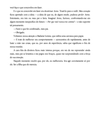 você faça o que concordou em fazer.
E o que eu concordei em fazer era doutrinar Arno. Trazê-lo para o redil. Meu coração
ficou apertado com a ideia — a ideia de que eu, de algum modo, pudesse perder Arno.
Entretanto, era isto ou meu pai o faria. Imaginei Arno, furioso, confrontando-me em
algum momento inespecífico do futuro —Por que você nuncame contou?—e não suportei
tal pensamento.
—Farei o que foi combinado, meu pai.
—Obrigado.
Voltamos nossa atenção a Madame Levene, que exibia uma carranca para papai.
— E trate de melhorar seu comportamento — acrescentou ele rapidamente, antes de
bater a mão nas coxas, que eu, por anos de experiência, sabia que significava o fim de
nossa reunião.
A cara feia da diretora ficou mais intensa porque, em vez de me repreender ainda
mais, meu pai se levantou e me pegou nos braços, quase me surpreendendo com a força
de sua emoção.
Naquele momento resolvi que, por ele, eu melhoraria. Iria agir corretamente só por
ele. Ser a filha que ele merecia.
 