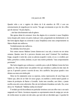 8de janeiro de 1788
Quando volto a ver o registro do diário de 8 de setembro de 1787, é com um
estremecimento de vergonha por ter escrito: “Iria agir corretamente só por ele. Ser a filha
que ele merecia.” Só para depois...
...não fazer absolutamente nada do gênero.
Não apenas deixei de convencer Arno das alegrias de se converter à causa Templária
(uma situação pelo menos em parte criada por mim, perguntando-me deslealmente se de
fato havia alguma alegria na conversão à causa Templária) como meu comportamento na
Maison Royale não melhorou.
Verdadeiramente não melhorou.
Na realidade, ficou bem pior.
Pois ontem mesmo Madame Levene chamou-me à sua sala, a terceira vez em várias
semanas. Quantas vezes fiz o percurso durante esses anos? Centenas? Por insolência,
brigas, escapulir à noite (ah, como eu adorava escapulir à noite, só eu e o orvalho), por
beber, perturbar a ordem, desleixo, ou por meu motivo preferido: “mau comportamento
persistente.”
Não havia ninguém que conhecesse o caminho para a sala de Madame Levene tão bem
quanto eu. Não poderia haver um pedinte vivo que estendesse a palma da mão mais do
que eu. E aprendi a prever o assovio da vara. Até a acolhê-lo. Sem piscar quando a vara
deixava sua marca em minha pele.
Desta vez foi exatamente como eu esperava, outras repercussões de uma briga com
Valerie que, além de ser líder de nosso grupo, era também a estrela teatral quando se
tratava de produções de Racine e Corneille. Aceite meu conselho, caro leitor, e jamais
escolha uma atriz como adversária. Elas são terrivelmente dramáticas em tudo. Ou, como
diria o Sr. Weatherall: “Malditas rainhas do drama!”
É verdade que tal discordância em particular terminou com um olho roxo e um nariz
sangrando em Valerie. Aconteceu enquanto eu supostamente estava de castigo por um ato
de revolta menor no jantar um mês antes, que nem vale ser abordado aqui. A questão foi
 