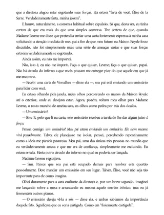 que a diretora alegou estar esgotando suas forças. Ela estava “farta de você, Élise de la
Serre. Verdadeiramente farta, minha jovem”.
E houve, naturalmente, a conversa habitual sobre expulsão. Só que, desta vez, eu tinha
certeza de que era mais do que uma simples conversa. Tive certeza de que, quando
Madame Levene me disse que pretendia enviar uma carta fortemente expressa à minha casa
solicitando a atenção imediata de meu pai a fim de que meu futuro na Maison Royale fosse
discutido, não foi simplesmente mais uma série de ameaças vazias e que suas forças
estavam verdadeiramente se esgotando.
Ainda assim, eu não me importei.
Não, isto é, eu não me importo. Faça o que quiser, Levene; faça o que quiser, papai.
Não há círculo do inferno a que vocês possam me entregar pior do que aquele em que já
me encontro.
—Recebi uma carta de Versalhes —disse ela —, seu pai está enviando um emissário
para lidar com você.
Eu estava olhando pela janela, meus olhos percorrendo os muros da Maison Royale
até o exterior, onde eu desejava estar. Agora, porém, voltava meu olhar para Madame
Levene, o rosto murcho de ameixa seca, os olhos como pedra por trás dos óculos.
—Um emissário?
—Sim. E, pelo que li na carta, este emissário recebeu a tarefa de lhe dar algum juízo à
força.
Pensei comigo: um emissário? Meu pai estava enviando um emissário. Ele nem mesmo
virá pessoalmente. Talvez ele planejasse me isolar, pensei, percebendo repentinamente
como a ideia me parecia pavorosa. Meu pai, uma das únicas três pessoas no mundo que
eu verdadeiramente amava e que me era de confiança, simplesmente me excluindo. Eu
estava errada. Havia outro círculo do inferno no qual eu poderia ser lançada.
Madame Levene regozijava.
— Sim. Parece que seu pai está ocupado demais para resolver esta questão
pessoalmente. Deve mandar um emissário em seu lugar. Talvez, Élise, você não seja tão
importante para ele como imagina.
Olhei duramente para a cara exultante da diretora e, por um breve segundo, imaginei
me lançando sobre a mesa e arrancando eu mesma aquele sorriso irônico, mas eu já
fermentava outros planos.
— O emissário deseja vê-la a sós — disse ela, e ambas sabíamos da importância
daquele fato. Significava que eu seria castigada. Como em “fisicamente castigada”.
 