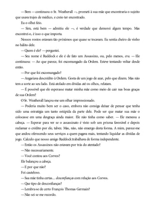 —Bem —continuou o Sr. Weatherall —, prometi à sua mãe que encontraria o sujeito
que usava trajes de médico, e creio ter encontrado.
Eu o olhei feio.
— Sim, está bem — admitiu ele —, é verdade que demorei algum tempo. Mas
encontrei-o, é isso o que importa.
Nossos rostos estavam tão próximos que quase se tocavam. Eu sentia cheiro de vinho
no hálito dele.
—Quem é ele? —perguntei.
— Seu nome é Ruddock e ele é de fato um Assassino, ou, pelo menos, era. — Ele
continuou: — Ao que parece, foi excomungado da Ordem. Esteve tentando voltar desde
então.
—Por que foi excomungado?
—Angariava descrédito à Ordem. Gosta de um jogo de azar, pelo que dizem. Mas não
tem a sorte ao seu lado. Está atolado em dívidas até os olhos, relatam.
—É possível que ele esperasse matar minha mãe como meio de cair nas boas graças
de sua Ordem?
OSr. Weatherall lançou-me um olhar impressionado.
— Poderia muito bem ser o caso, embora não consiga deixar de pensar que tenha
sido uma estratégia um tanto estúpida da parte dele. Pode ser que matar sua mãe o
colocasse em uma desgraça ainda maior. Ele não tinha como saber. — Ele meneou a
cabeça. — Esperar para ver se o assassinato é visto sob um prisma favorável e depois
reclamar o crédito por ele, talvez. Mas, não, não enxergo desta forma. A mim, parece-me
que andou oferecendo seus serviços a quem pagava mais, tentando liquidar as dívidas de
jogo. Calculo que nosso amigo Ruddocktrabalhava de forma independente.
—Então os Assassinos não estavam por trás do atentado?
—Não necessariamente.
—Você contou aos Corvos?
Ele balançou a cabeça.
—E por que não?
Foi cauteloso.
—Sua mãe tinha certas... desconfianças com relação aos Corvos.
—Que tipo de desconfianças?
—Lembra-se de certo François Thomas Germain?
—Não sei se me recordo.
 