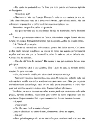 —Um sujeito de aparência feroz. Ele ficava por perto quando você era uma alpinista
de formigueiro.
—Alpinista do quê?
— Não importa. Mas este François Thomas Germain era representante de seu pai.
Tinha ideias duvidosas e seu pai o expulsou da Ordem. Agora ele está morto. Mas sua
mãe sempre se perguntava se os Corvos teriam alguma empatia por ele.
Assustei-me, incapaz de acreditar no que ouvia.
—Não pode acreditar que os conselheiros de meu pai tramariam a morte de minha
mãe.
É verdade que eu sempre detestei os Corvos, mas também sempre detestei Madame
Levene e era incapaz de imaginá-la tramando meu assassinato. A ideia era forçada demais.
OSr. Weatherall prosseguiu:
— A morte de sua mãe teria sido adequada para os fins destas pessoas. Os Corvos
podem muito bem ser conselheiros de seu pai no nome, mas depois que Germain foi
expulso, era à sua mãe que ele dava ouvidos, acima de todos os outros, inclusive eles.
Com ela fora do caminho...
— Mas ela está “fora do caminho”. Ela morreu e meu pai continuou fiel aos seus
princípios.
— É impossível saber o que acontece, Élise. Talvez ele tenha se revelado menos
maleável do que o esperado.
—Não, ainda não faz sentido para mim —falei, balançando a cabeça.
—Nem sempre as coisas fazem sentido, meu amor. Os Assassinos tentando matar sua
mãe não fazia sentido, mas todos acreditaram veementemente nisso. Não, por enquanto
mantenho minhas desconfianças, a não ser que tenha provas em contrário e, se isto valer
para você também, não correrei riscos antes de estarmos bem informados.
Por dentro, eu sentia um vazio estranho, a sensação de que uma cortina tinha sido
puxada, expondo incertezas. Podia haver gente dentro de nossa organização que nos
queria mal. Eu precisava descobrir —precisava descobrir de uma forma ou de outra.
—E papai?
—Oque tem ele?
—Não falou com ele de suas desconfianças?
Como os olhos fixos no tampo da mesa, ele meneou a cabeça em negativa.
—Por quê?
— Bem, primeiro porque são apenas desconfianças e, conforme você observou, são
 