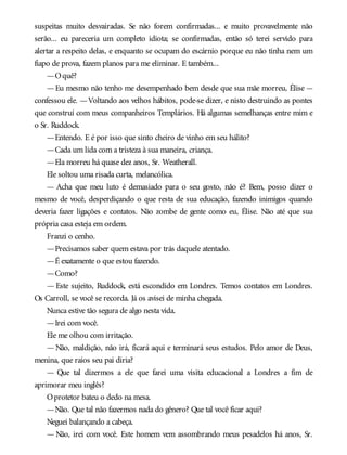 suspeitas muito desvairadas. Se não forem confirmadas... e muito provavelmente não
serão... eu pareceria um completo idiota; se confirmadas, então só terei servido para
alertar a respeito delas, e enquanto se ocupam do escárnio porque eu não tinha nem um
fiapo de prova, fazem planos para me eliminar. E também...
—Oquê?
—Eu mesmo não tenho me desempenhado bem desde que sua mãe morreu, Élise —
confessou ele. —Voltando aos velhos hábitos, pode-se dizer, e nisto destruindo as pontes
que construí com meus companheiros Templários. Há algumas semelhanças entre mim e
o Sr. Ruddock.
—Entendo. E é por isso que sinto cheiro de vinho em seu hálito?
—Cada um lida com a tristeza à sua maneira, criança.
—Ela morreu há quase dez anos, Sr. Weatherall.
Ele soltou uma risada curta, melancólica.
— Acha que meu luto é demasiado para o seu gosto, não é? Bem, posso dizer o
mesmo de você, desperdiçando o que resta de sua educação, fazendo inimigos quando
deveria fazer ligações e contatos. Não zombe de gente como eu, Élise. Não até que sua
própria casa esteja em ordem.
Franzi o cenho.
—Precisamos saber quem estava por trás daquele atentado.
—É exatamente o que estou fazendo.
—Como?
— Este sujeito, Ruddock, está escondido em Londres. Temos contatos em Londres.
Os Carroll, se você se recorda. Já os avisei de minha chegada.
Nunca estive tão segura de algo nesta vida.
—Irei com você.
Ele me olhou com irritação.
—Não, maldição, não irá, ficará aqui e terminará seus estudos. Pelo amor de Deus,
menina, que raios seu pai diria?
— Que tal dizermos a ele que farei uma visita educacional a Londres a fim de
aprimorar meu inglês?
Oprotetor bateu o dedo na mesa.
—Não. Que tal não fazermos nada do gênero? Que tal você ficar aqui?
Neguei balançando a cabeça.
— Não, irei com você. Este homem vem assombrando meus pesadelos há anos, Sr.
 