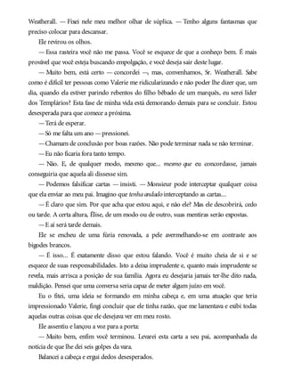 Weatherall. — Fixei nele meu melhor olhar de súplica. — Tenho alguns fantasmas que
preciso colocar para descansar.
Ele revirou os olhos.
— Essa rasteira você não me passa. Você se esquece de que a conheço bem. É mais
provável que você esteja buscando empolgação, e você deseja sair deste lugar.
— Muito bem, está certo — concordei —, mas, convenhamos, Sr. Weatherall. Sabe
como é difícil ter pessoas como Valerie me ridicularizando e não poder lhe dizer que, um
dia, quando ela estiver parindo rebentos do filho bêbado de um marquês, eu serei líder
dos Templários? Esta fase de minha vida está demorando demais para se concluir. Estou
desesperada para que comece a próxima.
—Terá de esperar.
—Só me falta um ano —pressionei.
—Chamam de conclusão por boas razões. Não pode terminar nada se não terminar.
—Eu não ficaria fora tanto tempo.
— Não. E, de qualquer modo, mesmo que... mesmo que eu concordasse, jamais
conseguiria que aquela ali dissesse sim.
— Podemos falsificar cartas — insisti. — Monsieur pode interceptar qualquer coisa
que ela enviar ao meu pai. Imagino que tenhaandado interceptando as cartas...
—É claro que sim. Por que acha que estou aqui, e não ele? Mas ele descobrirá, cedo
ou tarde. A certa altura, Élise, de um modo ou de outro, suas mentiras serão expostas.
—E aí será tarde demais.
Ele se encheu de uma fúria renovada, a pele avermelhando-se em contraste aos
bigodes brancos.
— É isso... É exatamente disso que estou falando. Você é muito cheia de si e se
esquece de suas responsabilidades. Isto a deixa imprudente e, quanto mais imprudente se
revela, mais arrisca a posição de sua família. Agora eu desejaria jamais ter-lhe dito nada,
maldição. Pensei que uma conversa seria capaz de meter algum juízo em você.
Eu o fitei, uma ideia se formando em minha cabeça e, em uma atuação que teria
impressionado Valerie, fingi concluir que ele tinha razão, que me lamentava e exibi todas
aquelas outras coisas que ele desejava ver em meu rosto.
Ele assentiu e lançou a voz para a porta:
— Muito bem, enfim você terminou. Levarei esta carta a seu pai, acompanhada da
notícia de que lhe dei seis golpes da vara.
Balancei a cabeça e ergui dedos desesperados.
 