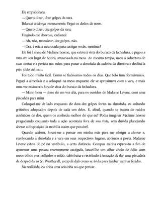 Ele empalideceu.
—Quero dizer, doze golpes da vara.
Balancei a cabeça intensamente. Ergui os dedos de novo.
—Quero dizer, dez golpes da vara.
Fingindo-me chorosa, exclamei:
—Ah, não, monsieur, dez golpes, não.
—Ora, é esta a vara usada para castigar vocês, meninas?
Ele foi à mesa de Madame Levene, que estava à vista do buraco da fechadura, e pegou a
vara em seu lugar de honra, atravessada na mesa. Ao mesmo tempo, usou a cobertura de
suas costas e a perícia nas mãos para puxar a almofada da cadeira da diretora e deslizá-la
pelo chão até mim.
Foi tudo muito fácil. Como se fizéssemos todos os dias. Que belo time formávamos.
Peguei a almofada e a coloquei na mesa enquanto ele se aproximava com a vara, e mais
uma vez estávamos fora de vista do buraco da fechadura.
—Muito bem —disse ele em voz alta, para os ouvidos de Madame Levene, com uma
piscadela para mim.
Coloquei-me de lado enquanto ele dava dez golpes fortes na almofada, eu soltando
gritinhos adequados depois de cada um deles. E, afinal, quando se tratava de ruídos
autênticos de dor, quem os conhecia melhor do que eu? Podia imaginar Madame Levene
praguejando enquanto toda a ação acontecia fora de sua vista, sem dúvida planejando
alterar a disposição da mobília assim que possível.
Quando acabou, forcei-me a pensar em minha mãe para me obrigar a chorar e,
recolocando a almofada e a vara em seus respectivos lugares, abrimos a porta. Madame
Levene estava de pé no vestíbulo, a certa distância. Compus minha expressão a fim de
aparentar uma pessoa recentemente castigada, lancei-lhe um olhar cheio de ódio com
meus olhos avermelhados e então, cabisbaixa e resistindo à tentação de dar uma piscadela
de despedida ao Sr. Weatherall, escapuli dali como se ávida para lamber minhas feridas.
Na realidade, eu tinha uma coisinha no que pensar.
 