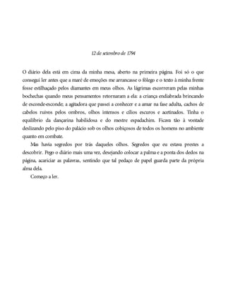 12de setembro de 1794
O diário dela está em cima da minha mesa, aberto na primeira página. Foi só o que
consegui ler antes que a maré de emoções me arrancasse o fôlego e o texto à minha frente
fosse estilhaçado pelos diamantes em meus olhos. As lágrimas escorreram pelas minhas
bochechas quando meus pensamentos retornaram a ela: a criança endiabrada brincando
de esconde-esconde; a agitadora que passei a conhecer e a amar na fase adulta, cachos de
cabelos ruivos pelos ombros, olhos intensos e cílios escuros e acetinados. Tinha o
equilíbrio da dançarina habilidosa e do mestre espadachim. Ficava tão à vontade
deslizando pelo piso do palácio sob os olhos cobiçosos de todos os homens no ambiente
quanto em combate.
Mas havia segredos por trás daqueles olhos. Segredos que eu estava prestes a
descobrir. Pego o diário mais uma vez, desejando colocar a palma e a ponta dos dedos na
página, acariciar as palavras, sentindo que tal pedaço de papel guarda parte da própria
alma dela.
Começo a ler.
 