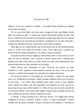 23de janeiro de 1788
Vejamos. Como isso começou? É verdade — com Judith Poulou dizendo que Madame
Levene tinha um amante.
Foi só o que disse Judith, certa noite, após o apagar das luzes, que Madame Levene
tinha “um amante na mata” e a maioria das meninas basicamente zombou da ideia. Mas
não eu. Lembrei-me de uma noite há um tempinho quando, logo depois da ceia, espionei
a temida diretora por uma janela do dormitório, enrolando-se em um xale e descendo a
escadaria do internato às pressas, misturando-se à escuridão em seguida.
Havia algo em seu comportamento que me fez pensar que ela não pretendia apenas
tomar ar. O jeito como olhava de um lado a outro. Como seguia para o caminho que
levava à noite dos campos desportivos e, sim, talvez, à mata no perímetro.
Consumiu-me duas noites de vigilância, mas na última noite a vi mais uma vez. Como
antes, ela saiu do internato e com o mesmo ar furtivo, embora não o suficiente para
detectar uma janela sendo aberta no prédio acima nem meu corpo dependurado nela,
descendo pela treliça ao chão e partindo em seu encalço.
Enfim colocava meu treinamento em ação. Tornei-me um espectro na noite,
mantendo-a à vista, seguindo-a silenciosamente enquanto ela usava a luz da lua para
encontrar o caminho pelo gramado até o perímetro dos campos desportivos.
Era um terreno aberto e eu me zanguei por um momento —depois fiz o que minha
mãe e o Sr. Weatherall me ensinaram. Avaliei a situação. Madame Levene com a luz da lua
às suas costas — seus velhos olhos auxiliados pelos óculos contra os meus olhinhos
jovens. Resolvi me manter atrás dela, guardando certa distância, de modo que ela era
pouco mais do que uma sombra adiante. Vi o brilho do luar em seus óculos quando ela
se virou para verificar se não estava sendo seguida e fiquei imóvel, tornando-me parte da
noite, rezando para que meus cálculos estivessem corretos.
E estavam. A bruxa continuou até a linha das árvores e foi tragada pelas formas
irregulares de troncos e arbustos. Acelerei o passo e a segui, encontrando o mesmo
caminho que ela tomara, cortando o bosque, tornando-me um fantasma. A rota fazia eu
 
