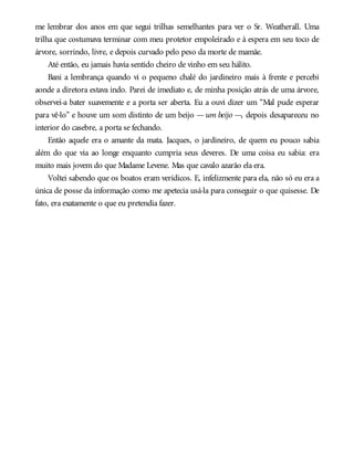 me lembrar dos anos em que segui trilhas semelhantes para ver o Sr. Weatherall. Uma
trilha que costumava terminar com meu protetor empoleirado e à espera em seu toco de
árvore, sorrindo, livre, e depois curvado pelo peso da morte de mamãe.
Até então, eu jamais havia sentido cheiro de vinho em seu hálito.
Bani a lembrança quando vi o pequeno chalé do jardineiro mais à frente e percebi
aonde a diretora estava indo. Parei de imediato e, de minha posição atrás de uma árvore,
observei-a bater suavemente e a porta ser aberta. Eu a ouvi dizer um “Mal pude esperar
para vê-lo” e houve um som distinto de um beijo —um beijo —, depois desapareceu no
interior do casebre, a porta se fechando.
Então aquele era o amante da mata. Jacques, o jardineiro, de quem eu pouco sabia
além do que via ao longe enquanto cumpria seus deveres. De uma coisa eu sabia: era
muito mais jovem do que Madame Levene. Mas que cavalo azarão ela era.
Voltei sabendo que os boatos eram verídicos. E, infelizmente para ela, não só eu era a
única de posse da informação como me apetecia usá-la para conseguir o que quisesse. De
fato, era exatamente o que eu pretendia fazer.
 