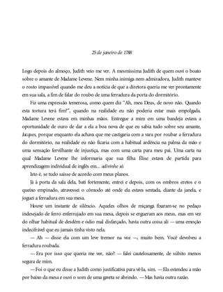 25de janeiro de 1788
Logo depois do almoço, Judith veio me ver. A mesmíssima Judith de quem ouvi o boato
sobre o amante de Madame Levene. Nem minha inimiga nem admiradora, Judith manteve
o rosto impassível quando me deu a notícia de que a diretora queria me ver prontamente
em sua sala, a fim de falar do roubo de uma ferradura da porta do dormitório.
Fiz uma expressão temerosa, como quem diz “Ah, meu Deus, de novo não. Quando
esta tortura terá fim?”, quando na realidade eu não poderia estar mais empolgada.
Madame Levene estava em minhas mãos. Entregue a mim em uma bandeja estava a
oportunidade de ouro de dar a ela a boa nova de que eu sabia tudo sobre seu amante,
Jacques, porque enquanto ela achava que me castigaria com a vara por roubar a ferradura
do dormitório, na realidade eu não ficaria com a habitual ardência na palma da mão e
uma sensação fervilhante de injustiça, mas com uma carta para meu pai. Uma carta na
qual Madame Levene lhe informaria que sua filha Élise estava de partida para
aprendizagem individual de inglês em... adivinhe só.
Isto é, se tudo saísse de acordo com meus planos.
Já à porta da sala dela, bati fortemente, entrei e depois, com os ombros eretos e o
queixo empinado, atravessei o cômodo até onde ela estava sentada, diante da janela, e
joguei a ferradura em sua mesa.
Houve um instante de silêncio. Aqueles olhos de miçanga fixaram-se no pedaço
indesejado de ferro enferrujado em sua mesa, depois se ergueram aos meus, mas em vez
do olhar habitual de desdém e ódio mal disfarçado, havia outra coisa ali —uma emoção
indecifrável que eu jamais tinha visto nela.
— Ah — disse ela com um leve tremor na voz —, muito bem. Você devolveu a
ferradura roubada.
— Era por isso que queria me ver, não? — falei cautelosamente, de súbito menos
segura de mim.
—Foi o que eu disse a Judith como justificativa para vê-la, sim. —Ela estendeu a mão
por baixo da mesa e ouvi o som de uma gaveta se abrindo. —Mas havia outra razão.
 